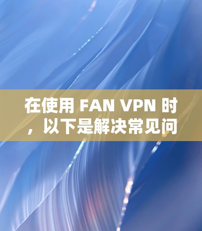 在使用 FAN VPN 时,以下是解决常见问题的步骤和建议 在使用 FAN VPN 时,以下是解决常见问题的步骤和建议
