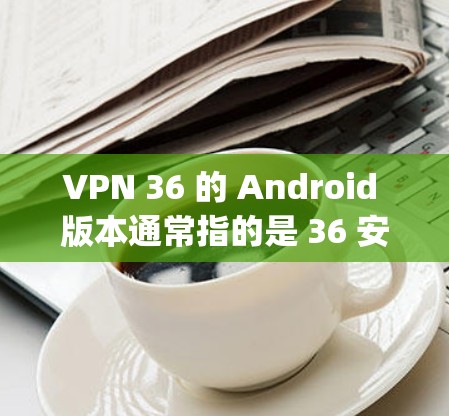 VPN 36 的 Android 版本通常指的是 36 安全网(36 Safeguard)的版本。以下是关于该版本的详细信息 VPN 36 的 Android 版本通常指的是 36 安全网(36 Safeguard)的版本。以下是关于该版本的详细信息