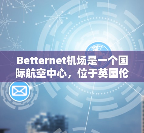 Betternet机场是一个国际航空中心,位于英国伦敦的中 ear地区。它是一个全球知名的航空物流枢纽,拥有多个节点,每个节点负责不同的区域,提供多种航空运输服务 Betternet机场是一个国际航空中心,位于英国伦敦的中 ear地区。它是一个全球知名的航空物流枢纽,拥有多个节点,每个节点负责不同的区域,提供多种航空运输服务
