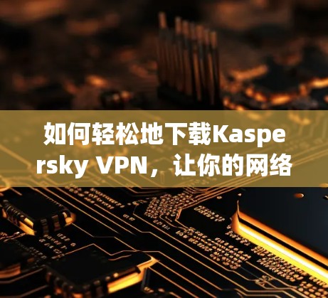 如何轻松地下载Kaspersky VPN,让你的网络更安全可靠 如何轻松地下载Kaspersky VPN,让你的网络更安全可靠