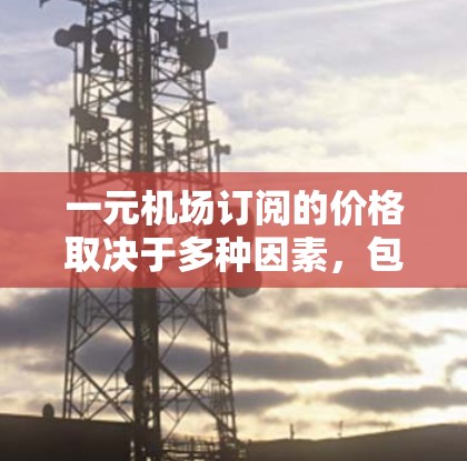 一元机场订阅的价格取决于多种因素,包括订阅方式、年份、地区、航班等。以下是一些常见的价格范围 一元机场订阅的价格取决于多种因素,包括订阅方式、年份、地区、航班等。以下是一些常见的价格范围
