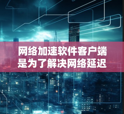 网络加速软件客户端是为了解决网络延迟的问题而设计的工具，用于提升网络连接的响应速度和稳定性。以下是几种常见的网络加速软件客户端