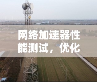 网络加速器性能测试,优化网络连接的关键 网络加速器性能测试,优化网络连接的关键
