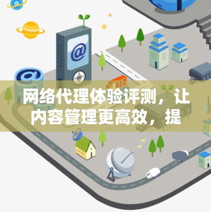 网络代理体验评测，让内容管理更高效，提升用户体验与安全