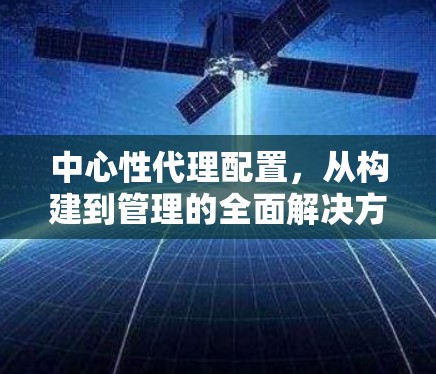 中心性代理配置,从构建到管理的全面解决方案 中心性代理配置,从构建到管理的全面解决方案