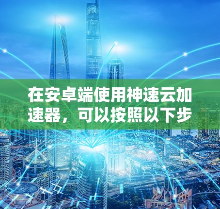 在安卓端使用神速云加速器,可以按照以下步骤进行 在安卓端使用神速云加速器,可以按照以下步骤进行