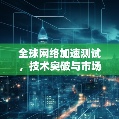 全球网络加速测试,技术突破与市场前景 全球网络加速测试,技术突破与市场前景
