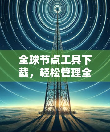 全球节点工具下载,轻松管理全球网络的首选解决方案 全球节点工具下载,轻松管理全球网络的首选解决方案