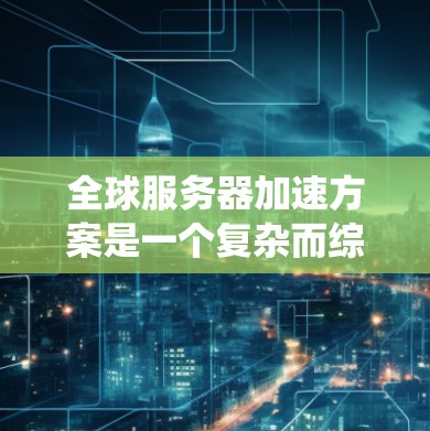 全球服务器加速方案是一个复杂而综合性的系统，旨在提升全球服务器的性能和响应速度。以下是对该方案的逐步思考和总结