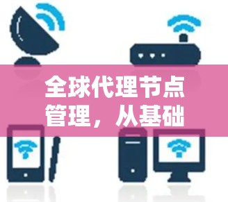 全球代理节点管理,从基础到现代技术 全球代理节点管理,从基础到现代技术