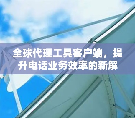 全球代理工具客户端,提升电话业务效率的新解决方案 全球代理工具客户端,提升电话业务效率的新解决方案