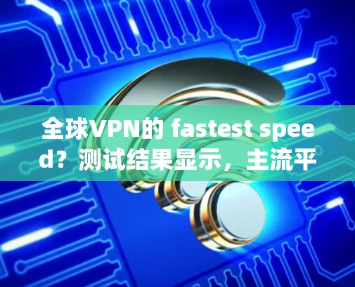 全球VPN的 fastest speed?测试结果显示,主流平台的测速都在1以上 全球VPN的 fastest speed?测试结果显示,主流平台的测速都在1以上