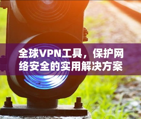 全球VPN工具,保护网络安全的实用解决方案 全球VPN工具,保护网络安全的实用解决方案