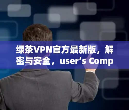 绿茶VPN官方最新版,解密与安全,user’s Complete Guide to VPN 绿茶VPN官方最新版,解密与安全,user’s Complete Guide to VPN