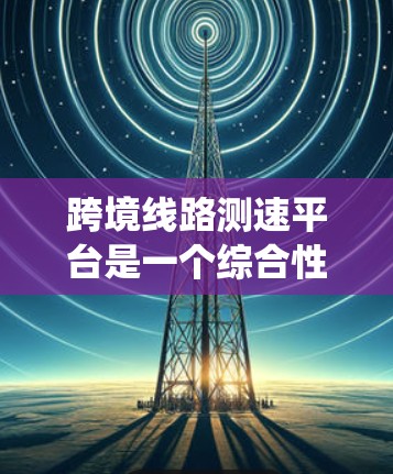 跨境线路测速平台是一个综合性的系统，旨在通过高速信号和传感器监控全球道路，确保车辆安全有序行驶。以下是其核心特点和功能